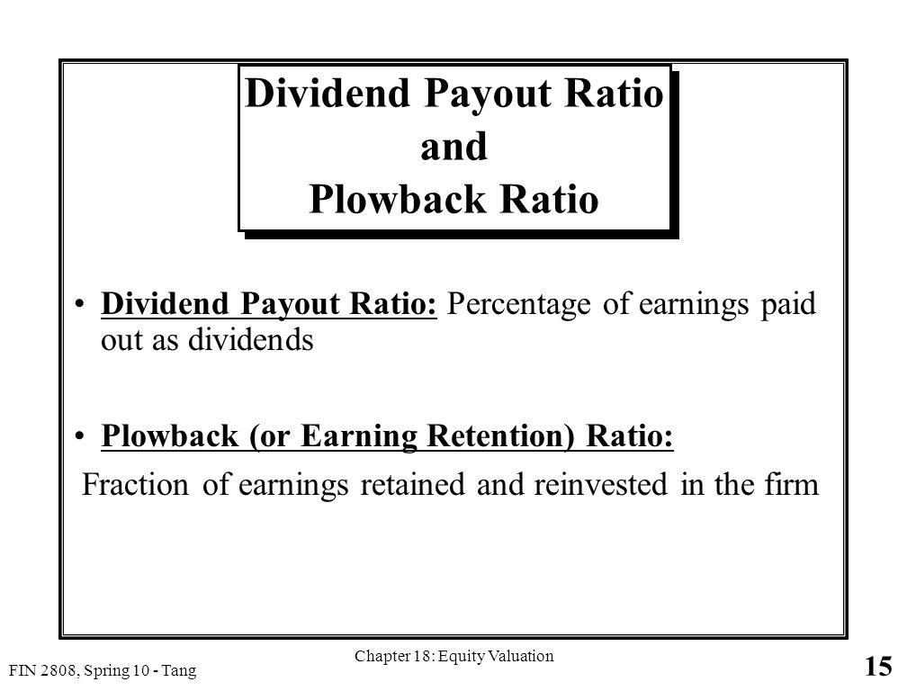 15 FIN 2808, Spring 10 - Tang Chapter 18: Equity Valuation Dividend Payout Ratio and Plowback Ratio Dividend Payout Ratio: Percentage of earnings paid out as dividends Plowback (or Earning Retention) Ratio: Fraction of earnings retained and reinvested in the firm