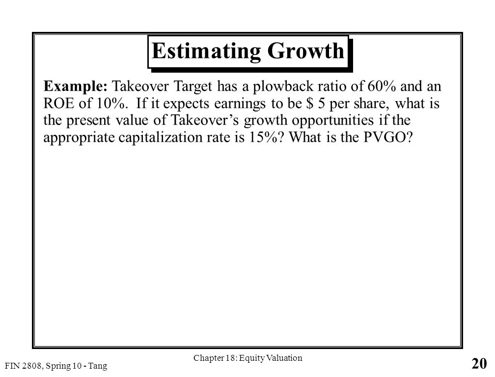 20 FIN 2808, Spring 10 - Tang Chapter 18: Equity Valuation Estimating Growth Example: Takeover Target has a plowback ratio of 60% and an ROE of 10%.