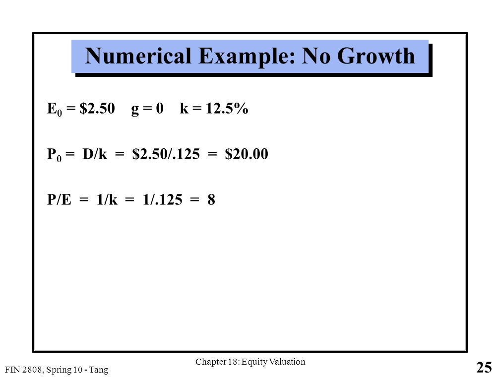 25 FIN 2808, Spring 10 - Tang Chapter 18: Equity Valuation Numerical Example: No Growth E 0 = $2.50 g = 0 k = 12.5% P 0 = D/k = $2.50/.125 = $20.00 P/E = 1/k = 1/.125 = 8