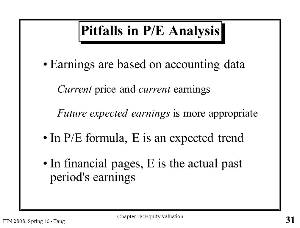 31 FIN 2808, Spring 10 - Tang Chapter 18: Equity Valuation Pitfalls in P/E Analysis Earnings are based on accounting data Current price and current earnings Future expected earnings is more appropriate In P/E formula, E is an expected trend In financial pages, E is the actual past period s earnings