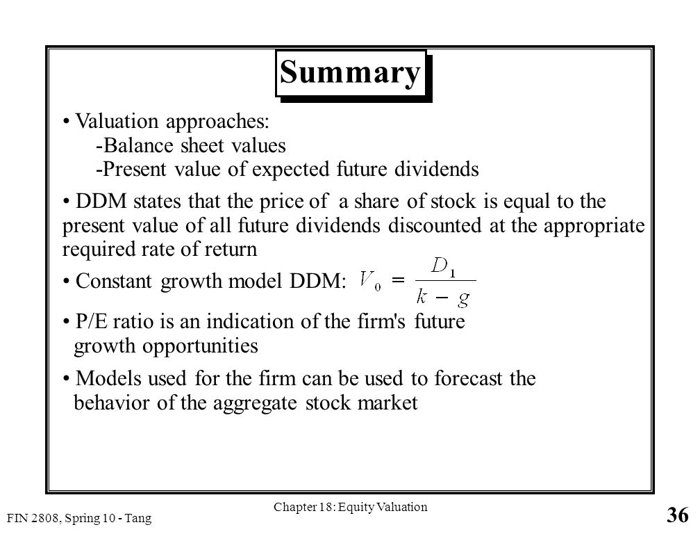36 FIN 2808, Spring 10 - Tang Chapter 18: Equity Valuation Summary Valuation approaches: -Balance sheet values -Present value of expected future dividends DDM states that the price of a share of stock is equal to the present value of all future dividends discounted at the appropriate required rate of return Constant growth model DDM: P/E ratio is an indication of the firm s future growth opportunities Models used for the firm can be used to forecast the behavior of the aggregate stock market