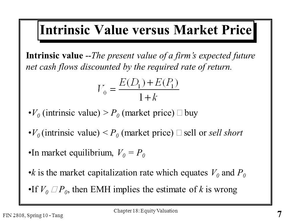 7 FIN 2808, Spring 10 - Tang Chapter 18: Equity Valuation Intrinsic Value versus Market Price V 0 (intrinsic value) > P 0 (market price)  buy V 0 (intrinsic value) < P 0 (market price)  sell or sell short In market equilibrium, V 0 = P 0 k is the market capitalization rate which equates V 0 and P 0 If V 0  P 0, then EMH implies the estimate of k is wrong Intrinsic value --The present value of a firm’s expected future net cash flows discounted by the required rate of return.