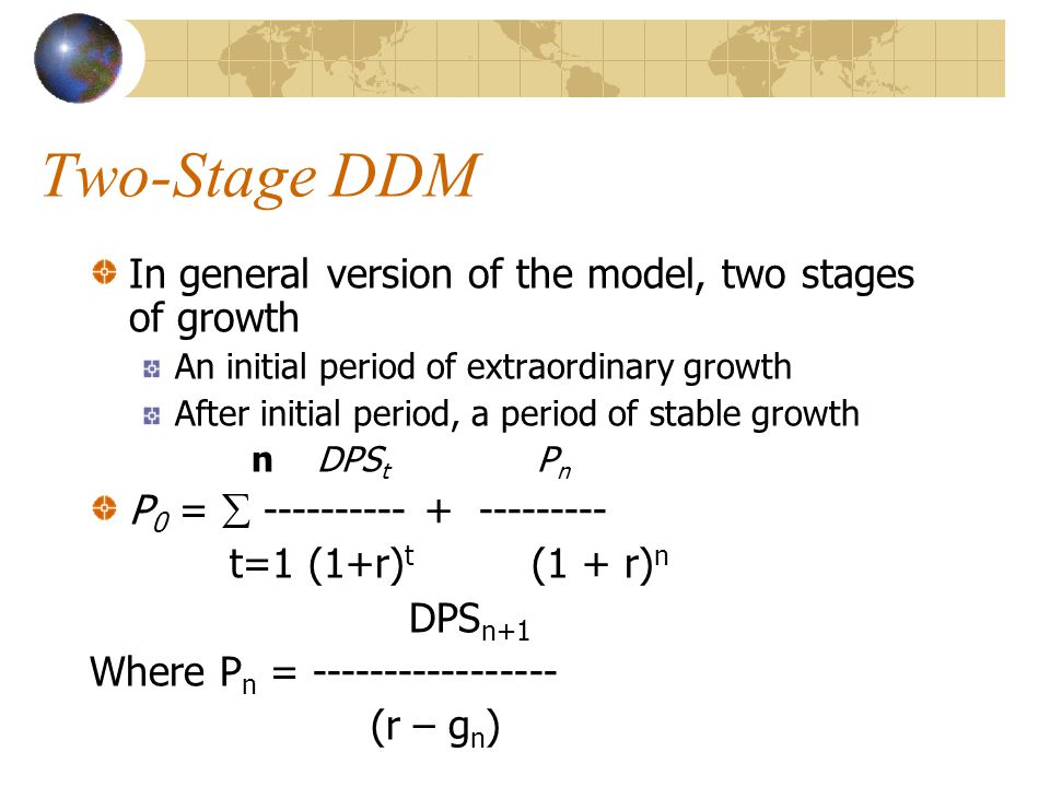 Two-Stage DDM In general version of the model, two stages of growth An initial period of extraordinary growth After initial period, a period of stable growth n DPS t P n P 0 =  t=1 (1+r) t (1 + r) n DPS n+1 Where P n = (r – g n )