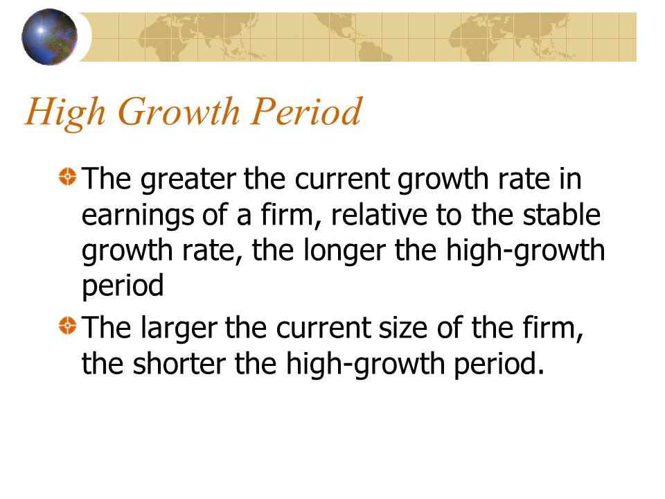 High Growth Period The greater the current growth rate in earnings of a firm, relative to the stable growth rate, the longer the high-growth period The larger the current size of the firm, the shorter the high-growth period.