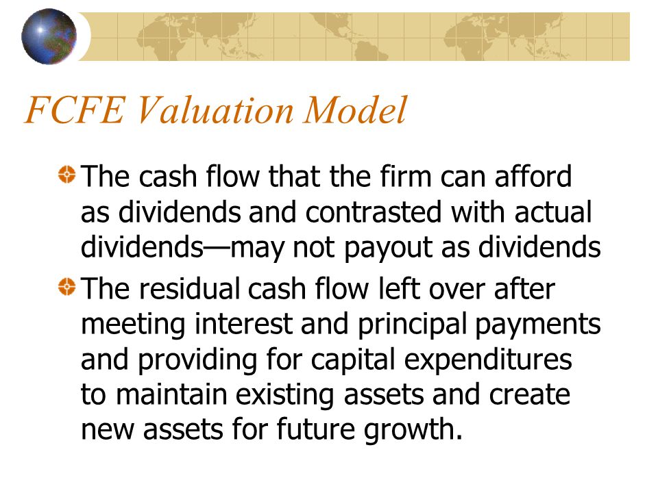 FCFE Valuation Model The cash flow that the firm can afford as dividends and contrasted with actual dividends—may not payout as dividends The residual cash flow left over after meeting interest and principal payments and providing for capital expenditures to maintain existing assets and create new assets for future growth.