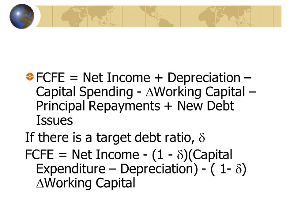 FCFE = Net Income + Depreciation – Capital Spending -  Working Capital – Principal Repayments + New Debt Issues If there is a target debt ratio,  FCFE = Net Income - (1 -  )(Capital Expenditure – Depreciation) - ( 1-  )  Working Capital
