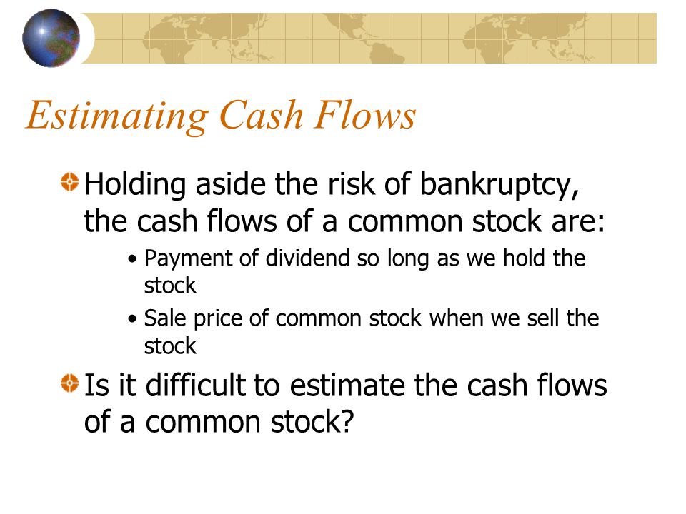 Estimating Cash Flows Holding aside the risk of bankruptcy, the cash flows of a common stock are: Payment of dividend so long as we hold the stock Sale price of common stock when we sell the stock Is it difficult to estimate the cash flows of a common stock