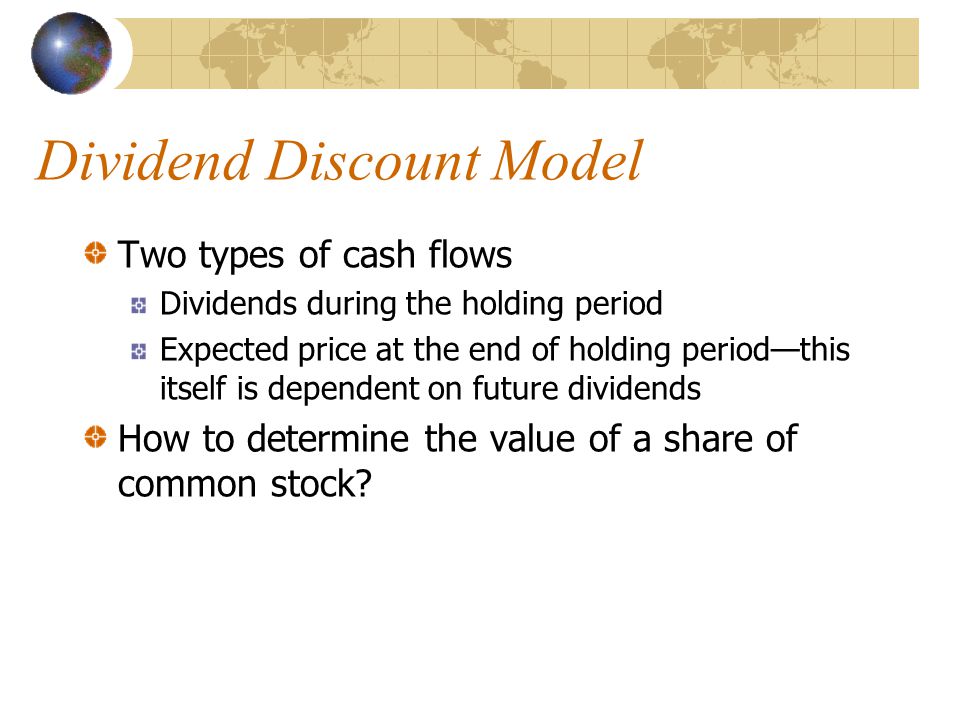 Dividend Discount Model Two types of cash flows Dividends during the holding period Expected price at the end of holding period—this itself is dependent on future dividends How to determine the value of a share of common stock