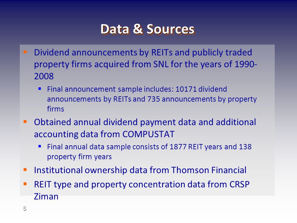 6 Data & Sources   Dividend announcements by REITs and publicly traded property firms acquired from SNL for the years of   Final announcement sample includes: dividend announcements by REITs and 735 announcements by property firms   Obtained annual dividend payment data and additional accounting data from COMPUSTAT   Final annual data sample consists of 1877 REIT years and 138 property firm years   Institutional ownership data from Thomson Financial   REIT type and property concentration data from CRSP Ziman