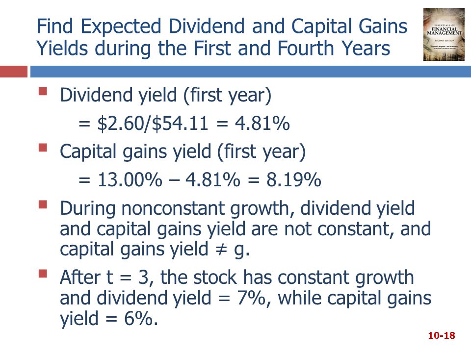 Find Expected Dividend and Capital Gains Yields during the First and Fourth Years  Dividend yield (first year) = $2.60/$54.11 = 4.81%  Capital gains yield (first year) = 13.00% – 4.81% = 8.19%  During nonconstant growth, dividend yield and capital gains yield are not constant, and capital gains yield ≠ g.