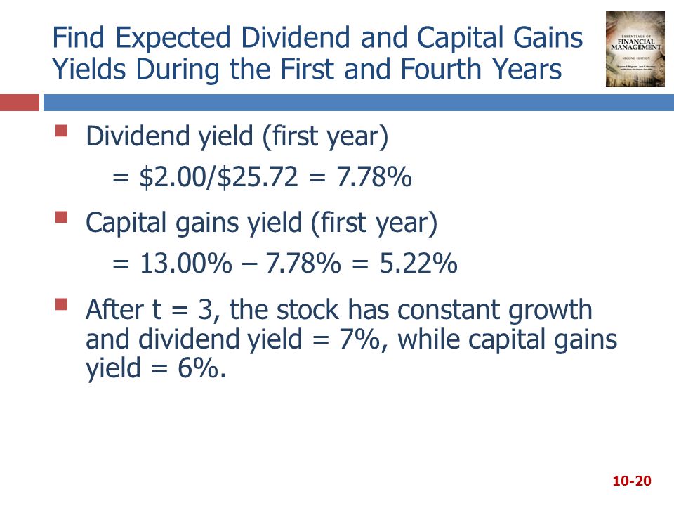 Find Expected Dividend and Capital Gains Yields During the First and Fourth Years  Dividend yield (first year) = $2.00/$25.72 = 7.78%  Capital gains yield (first year) = 13.00% – 7.78% = 5.22%  After t = 3, the stock has constant growth and dividend yield = 7%, while capital gains yield = 6%.