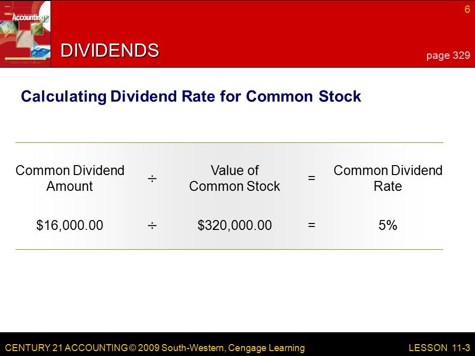 CENTURY 21 ACCOUNTING © 2009 South-Western, Cengage Learning 6 LESSON 11-3 DIVIDENDS page 329 Calculating Dividend Rate for Common Stock Common Dividend Amount Value of Common Stock = Common Dividend Rate ÷ $16,000.00$320,000.00=5% ÷