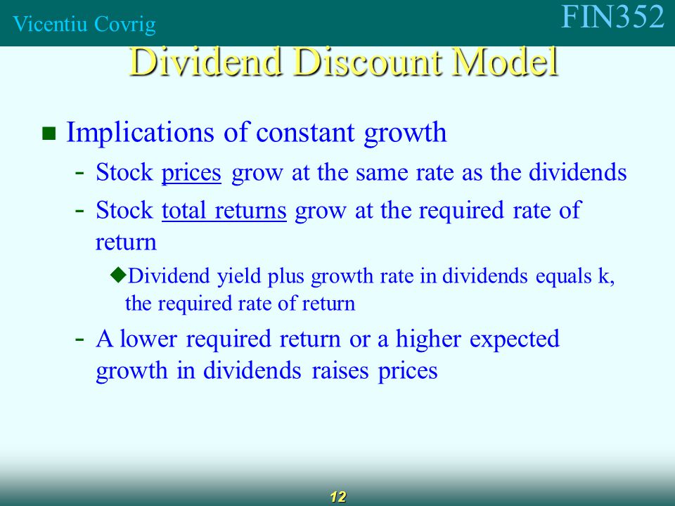 FIN352 Vicentiu Covrig 12 Implications of constant growth - Stock prices grow at the same rate as the dividends - Stock total returns grow at the required rate of return  Dividend yield plus growth rate in dividends equals k, the required rate of return - A lower required return or a higher expected growth in dividends raises prices Dividend Discount Model