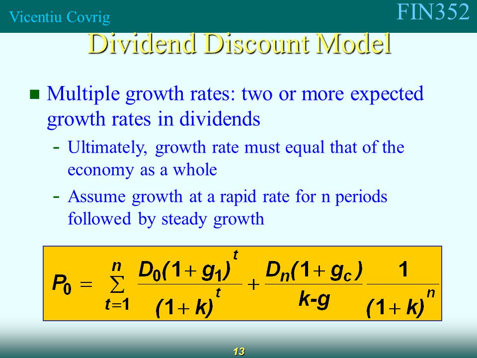 FIN352 Vicentiu Covrig 13 Multiple growth rates: two or more expected growth rates in dividends - Ultimately, growth rate must equal that of the economy as a whole - Assume growth at a rapid rate for n periods followed by steady growth Dividend Discount Model