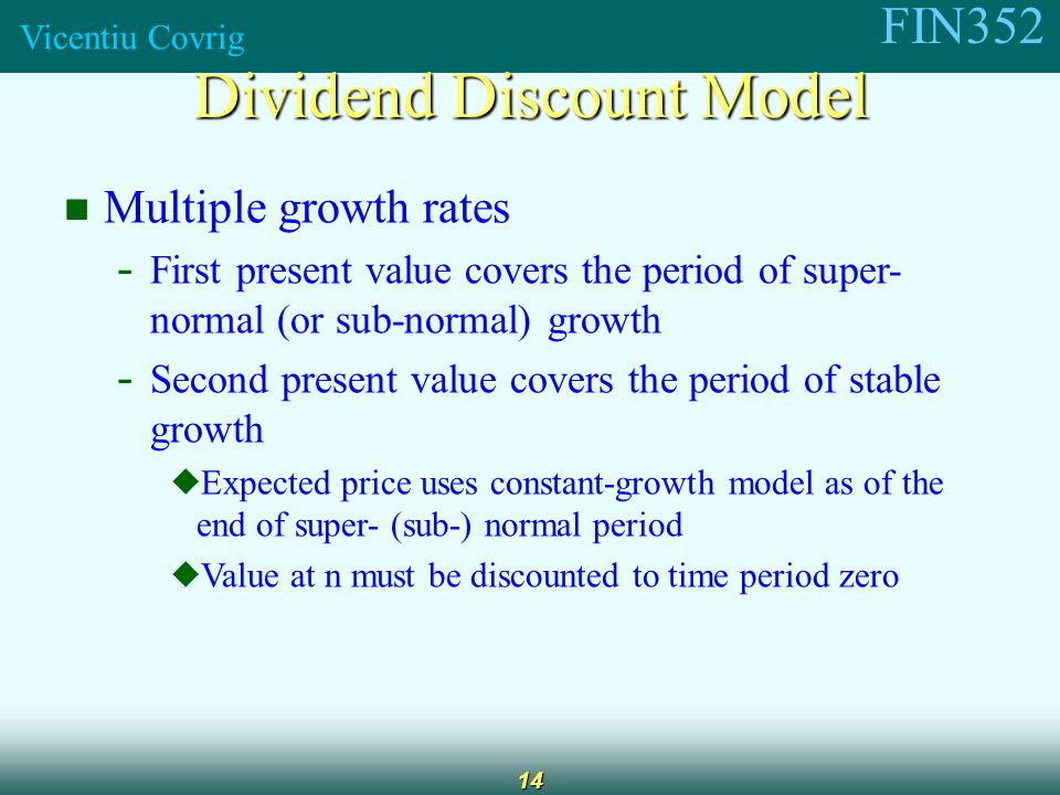 FIN352 Vicentiu Covrig 14 Multiple growth rates - First present value covers the period of super- normal (or sub-normal) growth - Second present value covers the period of stable growth  Expected price uses constant-growth model as of the end of super- (sub-) normal period  Value at n must be discounted to time period zero Dividend Discount Model