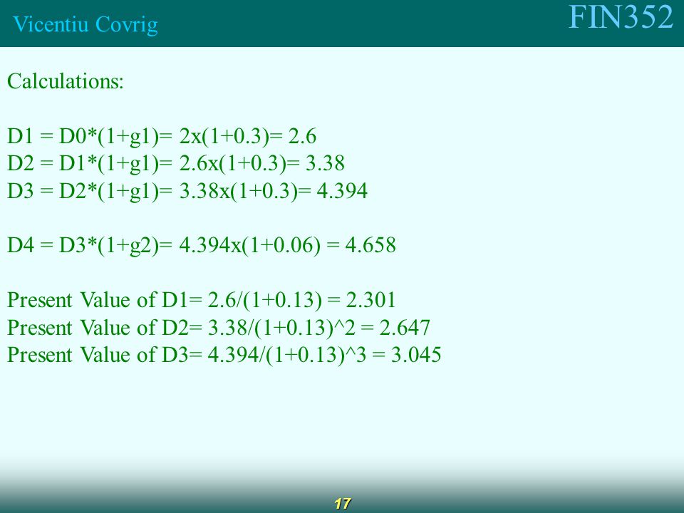 FIN352 Vicentiu Covrig 17 Calculations: D1 = D0*(1+g1)= 2x(1+0.3)= 2.6 D2 = D1*(1+g1)= 2.6x(1+0.3)= 3.38 D3 = D2*(1+g1)= 3.38x(1+0.3)= D4 = D3*(1+g2)= 4.394x(1+0.06) = Present Value of D1= 2.6/(1+0.13) = Present Value of D2= 3.38/(1+0.13)^2 = Present Value of D3= 4.394/(1+0.13)^3 = 3.045