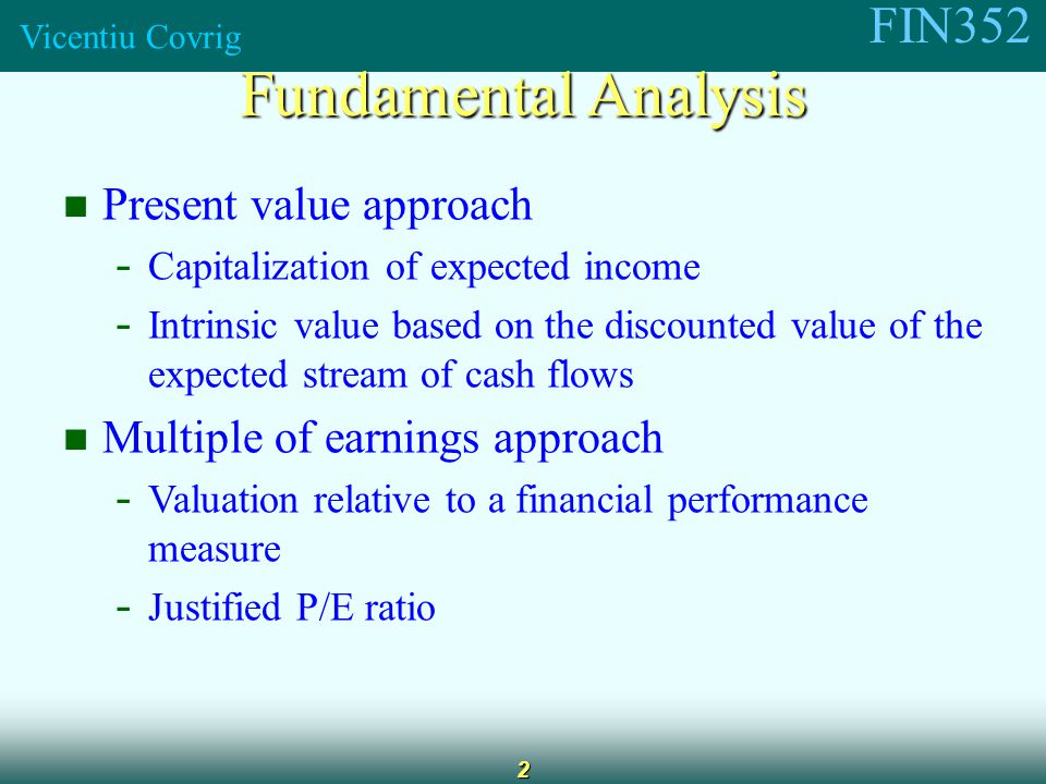 FIN352 Vicentiu Covrig 2 Present value approach - Capitalization of expected income - Intrinsic value based on the discounted value of the expected stream of cash flows Multiple of earnings approach - Valuation relative to a financial performance measure - Justified P/E ratio Fundamental Analysis