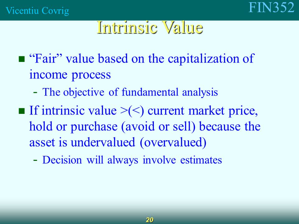 FIN352 Vicentiu Covrig 20 Fair value based on the capitalization of income process - The objective of fundamental analysis If intrinsic value >(<) current market price, hold or purchase (avoid or sell) because the asset is undervalued (overvalued) - Decision will always involve estimates Intrinsic Value