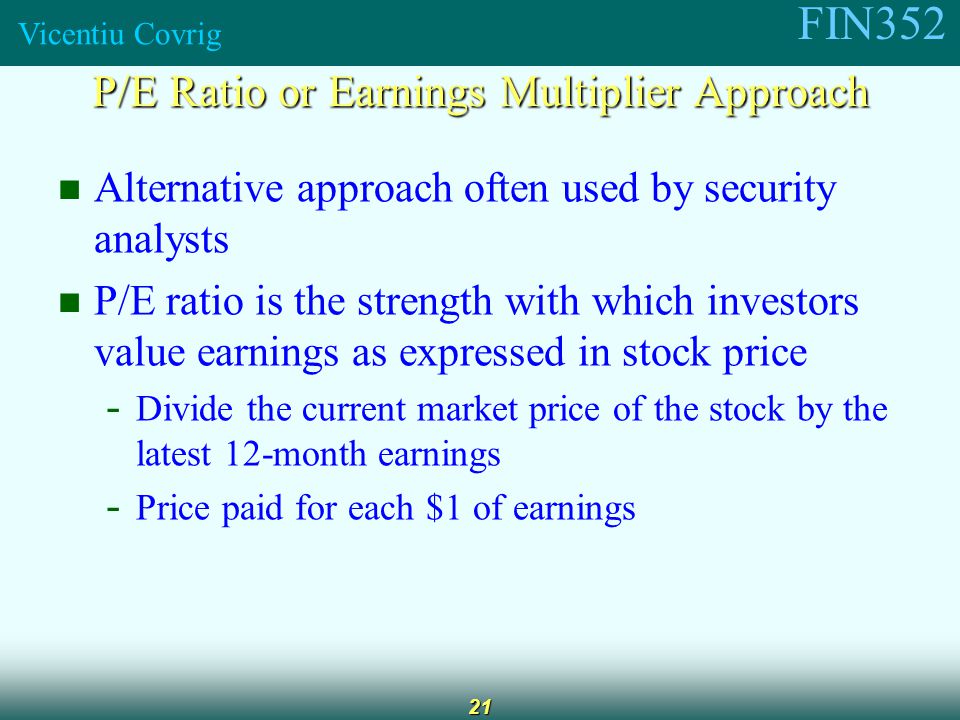 FIN352 Vicentiu Covrig 21 Alternative approach often used by security analysts P/E ratio is the strength with which investors value earnings as expressed in stock price - Divide the current market price of the stock by the latest 12-month earnings - Price paid for each $1 of earnings P/E Ratio or Earnings Multiplier Approach