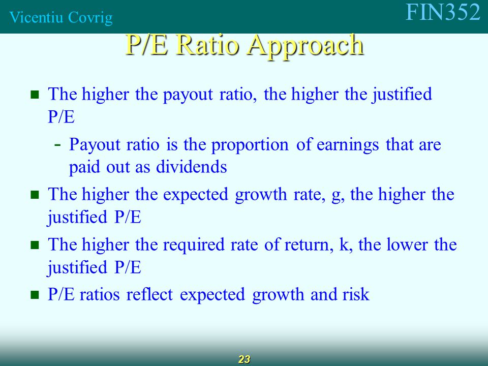 FIN352 Vicentiu Covrig 23 The higher the payout ratio, the higher the justified P/E - Payout ratio is the proportion of earnings that are paid out as dividends The higher the expected growth rate, g, the higher the justified P/E The higher the required rate of return, k, the lower the justified P/E P/E ratios reflect expected growth and risk P/E Ratio Approach