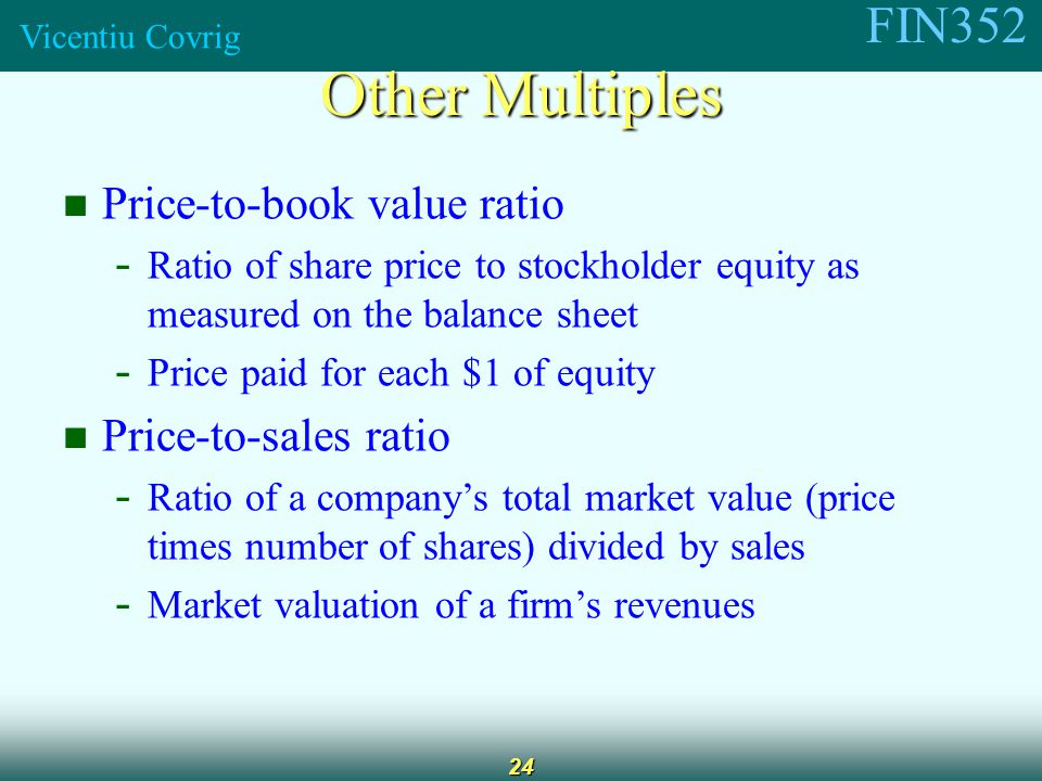 FIN352 Vicentiu Covrig 24 Price-to-book value ratio - Ratio of share price to stockholder equity as measured on the balance sheet - Price paid for each $1 of equity Price-to-sales ratio - Ratio of a company’s total market value (price times number of shares) divided by sales - Market valuation of a firm’s revenues Other Multiples