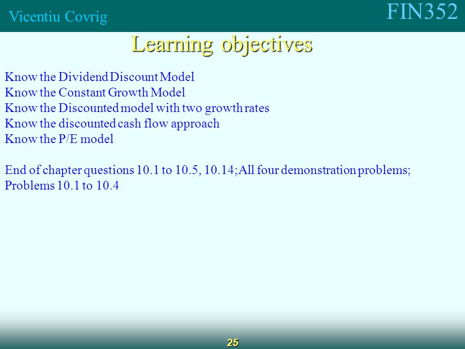 FIN352 Vicentiu Covrig 25 Learning objectives Know the Dividend Discount Model Know the Constant Growth Model Know the Discounted model with two growth rates Know the discounted cash flow approach Know the P/E model End of chapter questions 10.1 to 10.5, 10.14;All four demonstration problems; Problems 10.1 to 10.4