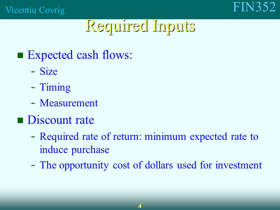 FIN352 Vicentiu Covrig 4 Expected cash flows: - Size - Timing - Measurement Discount rate - Required rate of return: minimum expected rate to induce purchase - The opportunity cost of dollars used for investment Required Inputs
