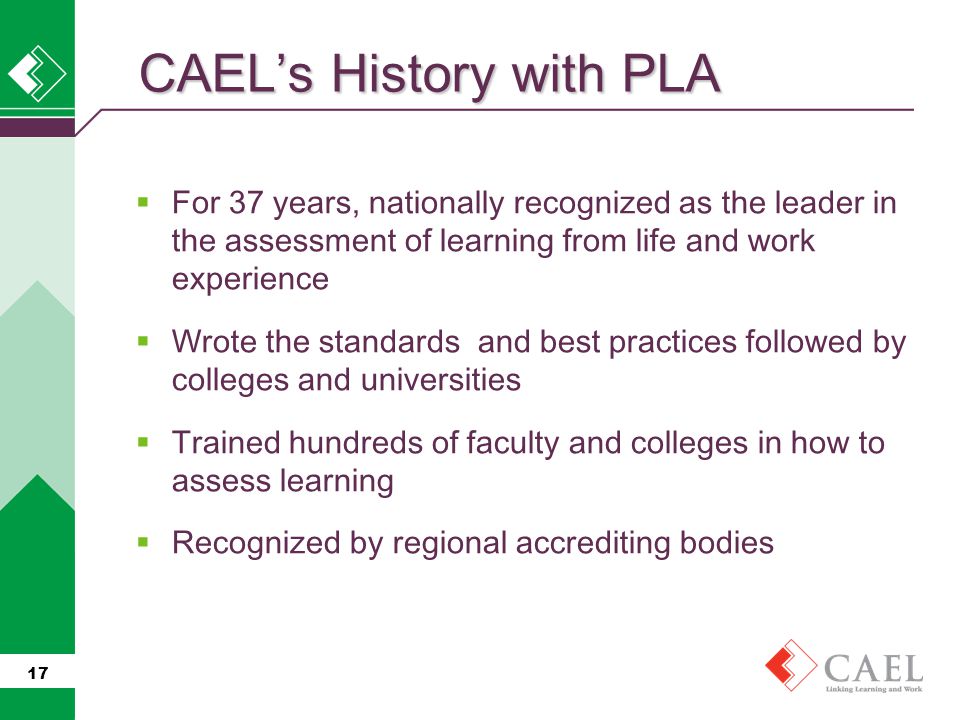  For 37 years, nationally recognized as the leader in the assessment of learning from life and work experience  Wrote the standards and best practices followed by colleges and universities  Trained hundreds of faculty and colleges in how to assess learning  Recognized by regional accrediting bodies 17 CAEL’s History with PLA