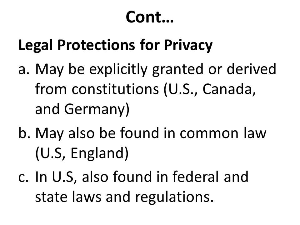 Cont… Legal Protections for Privacy a.May be explicitly granted or derived from constitutions (U.S., Canada, and Germany) b.May also be found in common law (U.S, England) c.In U.S, also found in federal and state laws and regulations.