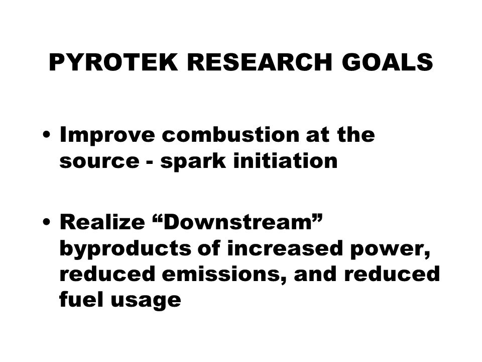 PYROTEK RESEARCH GOALS Improve combustion at the source - spark initiation Realize Downstream byproducts of increased power, reduced emissions, and reduced fuel usage