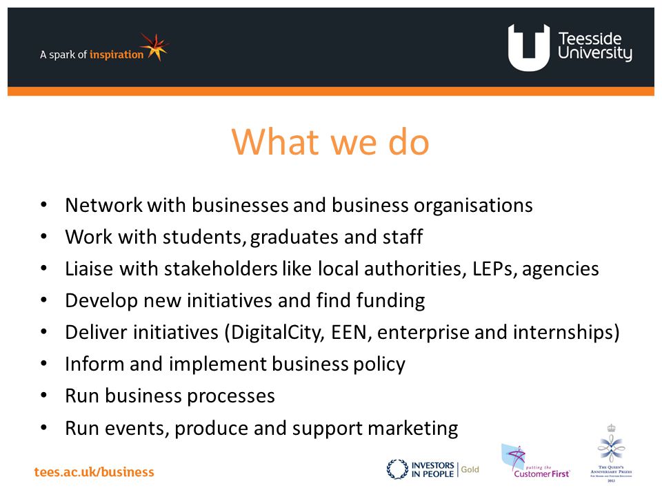 What we do Network with businesses and business organisations Work with students, graduates and staff Liaise with stakeholders like local authorities, LEPs, agencies Develop new initiatives and find funding Deliver initiatives (DigitalCity, EEN, enterprise and internships) Inform and implement business policy Run business processes Run events, produce and support marketing