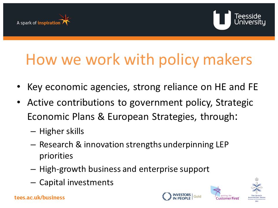 How we work with policy makers Key economic agencies, strong reliance on HE and FE Active contributions to government policy, Strategic Economic Plans & European Strategies, through : – Higher skills – Research & innovation strengths underpinning LEP priorities – High-growth business and enterprise support – Capital investments