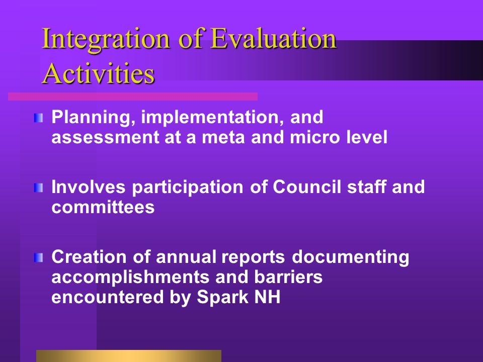 Integration of Evaluation Activities Planning, implementation, and assessment at a meta and micro level Involves participation of Council staff and committees Creation of annual reports documenting accomplishments and barriers encountered by Spark NH