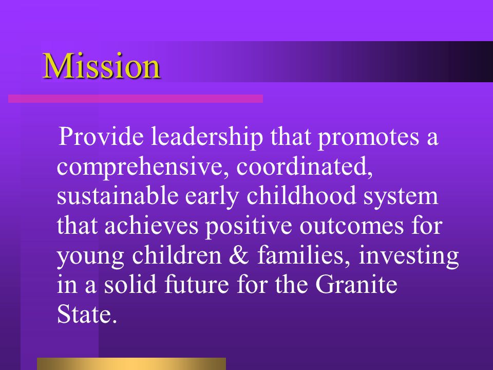 Mission Provide leadership that promotes a comprehensive, coordinated, sustainable early childhood system that achieves positive outcomes for young children & families, investing in a solid future for the Granite State.