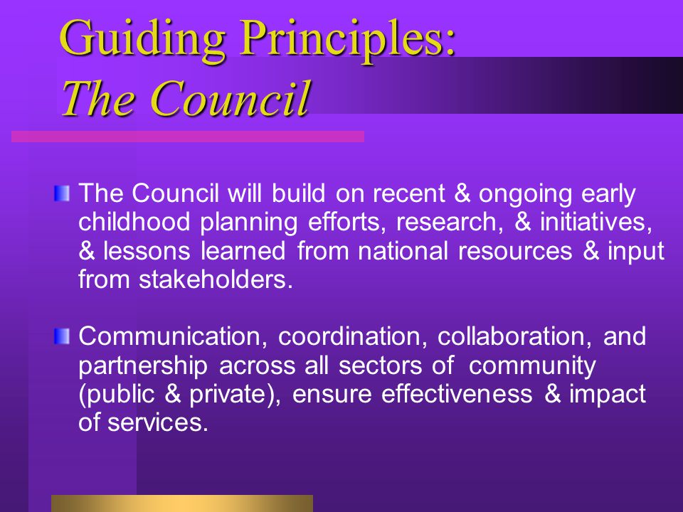 Guiding Principles: The Council The Council will build on recent & ongoing early childhood planning efforts, research, & initiatives, & lessons learned from national resources & input from stakeholders.