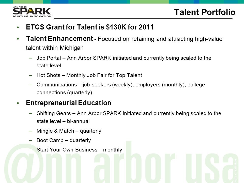 ©2006 Ann Arbor SPARK Talent Portfolio ETCS Grant for Talent is $130K for 2011 Talent Enhancement - Focused on retaining and attracting high-value talent within Michigan –Job Portal – Ann Arbor SPARK initiated and currently being scaled to the state level –Hot Shots – Monthly Job Fair for Top Talent –Communications – job seekers (weekly), employers (monthly), college connections (quarterly) Entrepreneurial Education –Shifting Gears – Ann Arbor SPARK initiated and currently being scaled to the state level – bi-annual –Mingle & Match – quarterly –Boot Camp – quarterly –Start Your Own Business – monthly