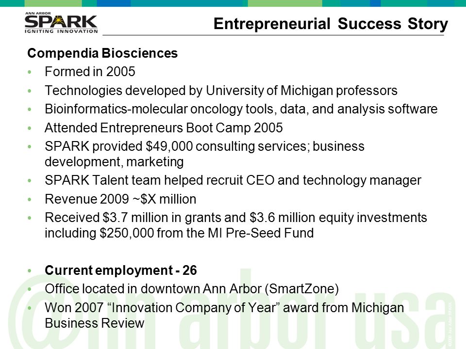 ©2006 Ann Arbor SPARK Entrepreneurial Success Story Compendia Biosciences Formed in 2005 Technologies developed by University of Michigan professors Bioinformatics-molecular oncology tools, data, and analysis software Attended Entrepreneurs Boot Camp 2005 SPARK provided $49,000 consulting services; business development, marketing SPARK Talent team helped recruit CEO and technology manager Revenue 2009 ~$X million Received $3.7 million in grants and $3.6 million equity investments including $250,000 from the MI Pre-Seed Fund Current employment - 26 Office located in downtown Ann Arbor (SmartZone) Won 2007 Innovation Company of Year award from Michigan Business Review