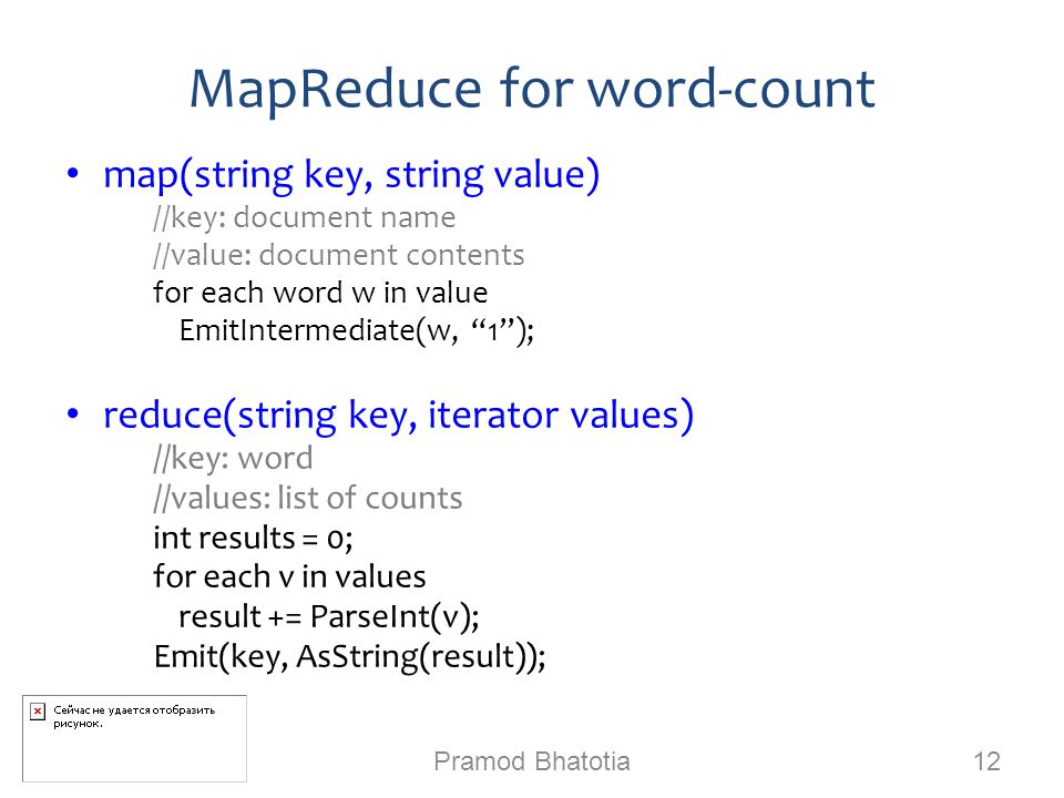 MapReduce for word-count Pramod Bhatotia 12 map(string key, string value) ‏ //key: document name //value: document contents for each word w in value EmitIntermediate(w, 1 ); reduce(string key, iterator values) ‏ //key: word //values: list of counts int results = 0; for each v in values result += ParseInt(v); Emit(key, AsString(result));