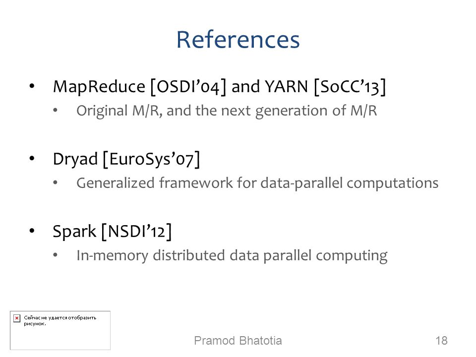 References MapReduce [OSDI’04] and YARN [SoCC’13] Original M/R, and the next generation of M/R Dryad [EuroSys’07] Generalized framework for data-parallel computations Spark [NSDI’12] In-memory distributed data parallel computing Pramod Bhatotia 18