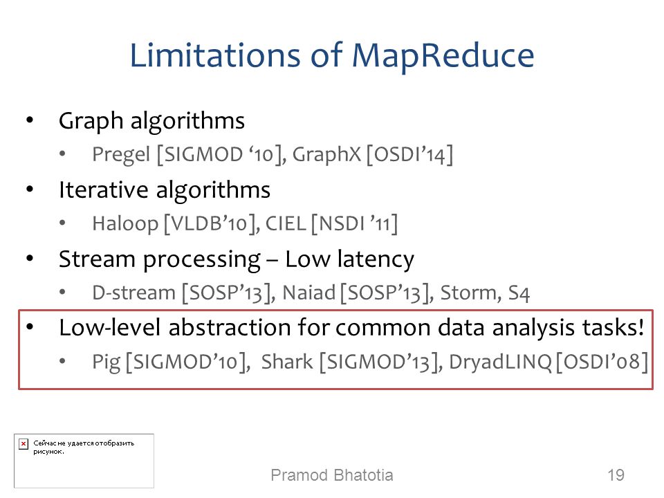 Limitations of MapReduce Graph algorithms Pregel [SIGMOD ‘10], GraphX [OSDI’14] Iterative algorithms Haloop [VLDB’10], CIEL [NSDI ’11] Stream processing – Low latency D-stream [SOSP’13], Naiad [SOSP’13], Storm, S4 Low-level abstraction for common data analysis tasks.