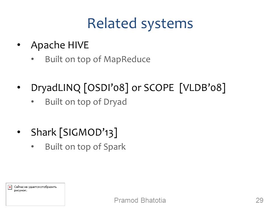 Related systems Apache HIVE Built on top of MapReduce DryadLINQ [OSDI’08] or SCOPE [VLDB’08] Built on top of Dryad Shark [SIGMOD’13] Built on top of Spark Pramod Bhatotia 29