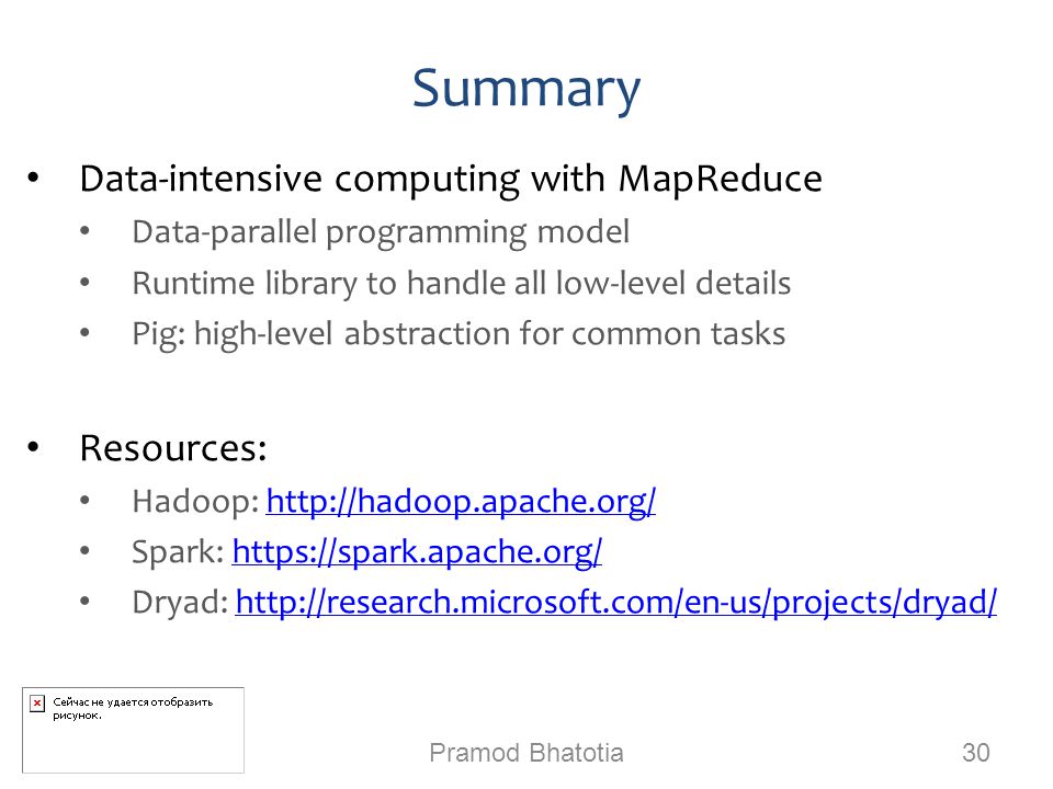 Summary Data-intensive computing with MapReduce Data-parallel programming model Runtime library to handle all low-level details Pig: high-level abstraction for common tasks Resources: Hadoop:   Spark:   Dryad:   Pramod Bhatotia 30