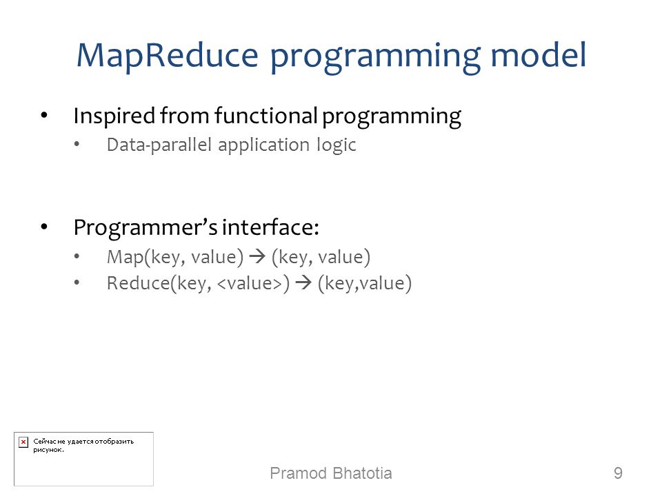 MapReduce programming model Inspired from functional programming Data-parallel application logic Programmer’s interface: Map(key, value)  (key, value) Reduce(key, )  (key,value) Pramod Bhatotia 9