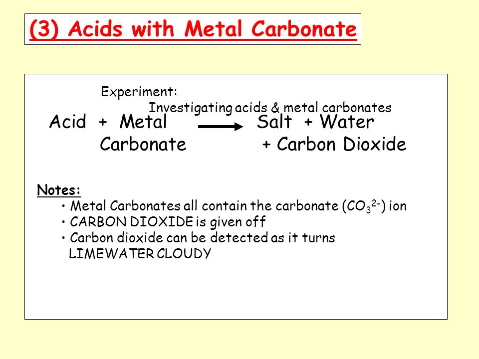 (3) Acids with Metal Carbonate Experiment: Investigating acids & metal carbonates Acid + Metal Salt + Water Carbonate + Carbon Dioxide Notes: Metal Carbonates all contain the carbonate (CO 3 2- ) ion CARBON DIOXIDE is given off Carbon dioxide can be detected as it turns LIMEWATER CLOUDY