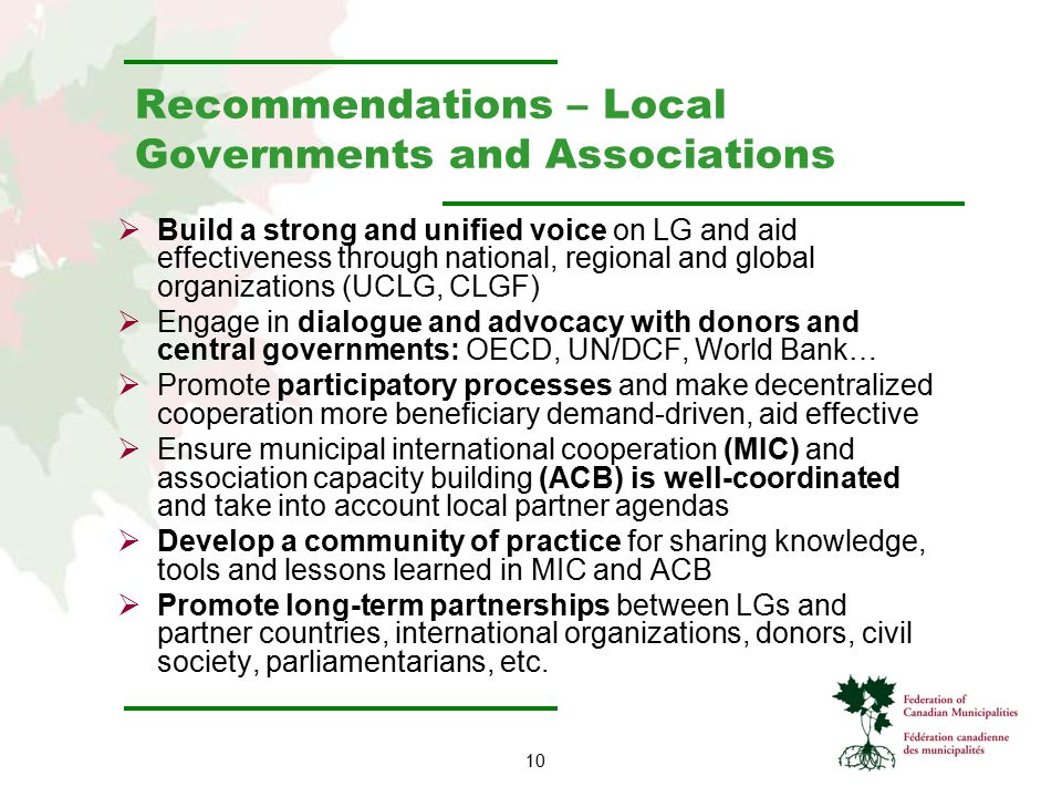 10 Recommendations – Local Governments and Associations  Build a strong and unified voice on LG and aid effectiveness through national, regional and global organizations (UCLG, CLGF)  Engage in dialogue and advocacy with donors and central governments: OECD, UN/DCF, World Bank…  Promote participatory processes and make decentralized cooperation more beneficiary demand-driven, aid effective  Ensure municipal international cooperation (MIC) and association capacity building (ACB) is well-coordinated and take into account local partner agendas  Develop a community of practice for sharing knowledge, tools and lessons learned in MIC and ACB  Promote long-term partnerships between LGs and partner countries, international organizations, donors, civil society, parliamentarians, etc.