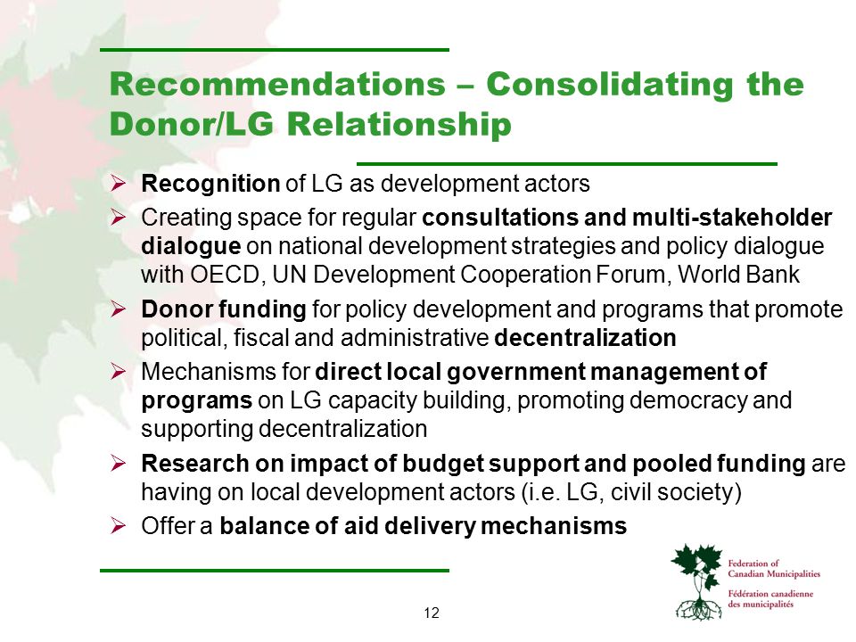 12 Recommendations – Consolidating the Donor/LG Relationship  Recognition of LG as development actors  Creating space for regular consultations and multi-stakeholder dialogue on national development strategies and policy dialogue with OECD, UN Development Cooperation Forum, World Bank  Donor funding for policy development and programs that promote political, fiscal and administrative decentralization  Mechanisms for direct local government management of programs on LG capacity building, promoting democracy and supporting decentralization  Research on impact of budget support and pooled funding are having on local development actors (i.e.
