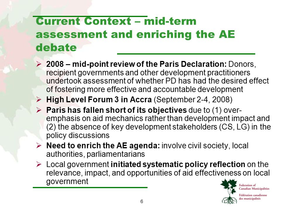 6 Current Context – mid-term assessment and enriching the AE debate  2008 – mid-point review of the Paris Declaration: Donors, recipient governments and other development practitioners undertook assessment of whether PD has had the desired effect of fostering more effective and accountable development  High Level Forum 3 in Accra (September 2-4, 2008)  Paris has fallen short of its objectives due to (1) over- emphasis on aid mechanics rather than development impact and (2) the absence of key development stakeholders (CS, LG) in the policy discussions  Need to enrich the AE agenda: involve civil society, local authorities, parliamentarians  Local government initiated systematic policy reflection on the relevance, impact, and opportunities of aid effectiveness on local government