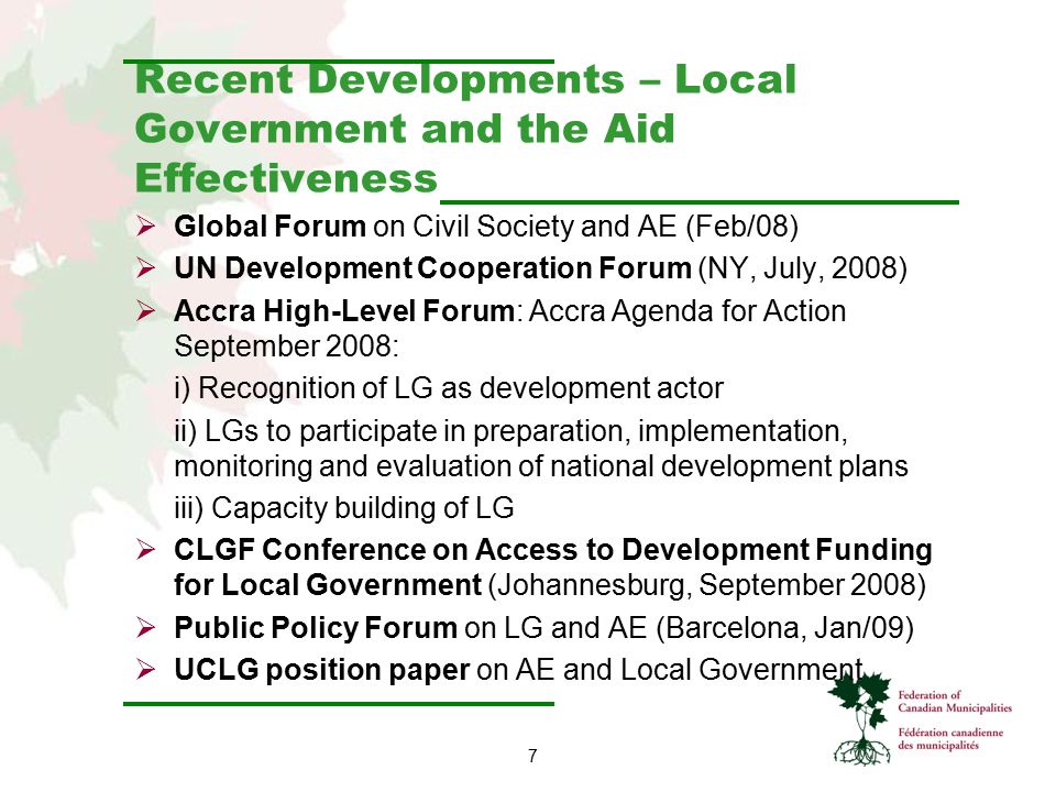 7 Recent Developments – Local Government and the Aid Effectiveness  Global Forum on Civil Society and AE (Feb/08)  UN Development Cooperation Forum (NY, July, 2008)  Accra High-Level Forum: Accra Agenda for Action September 2008: i) Recognition of LG as development actor ii) LGs to participate in preparation, implementation, monitoring and evaluation of national development plans iii) Capacity building of LG  CLGF Conference on Access to Development Funding for Local Government (Johannesburg, September 2008)  Public Policy Forum on LG and AE (Barcelona, Jan/09)  UCLG position paper on AE and Local Government