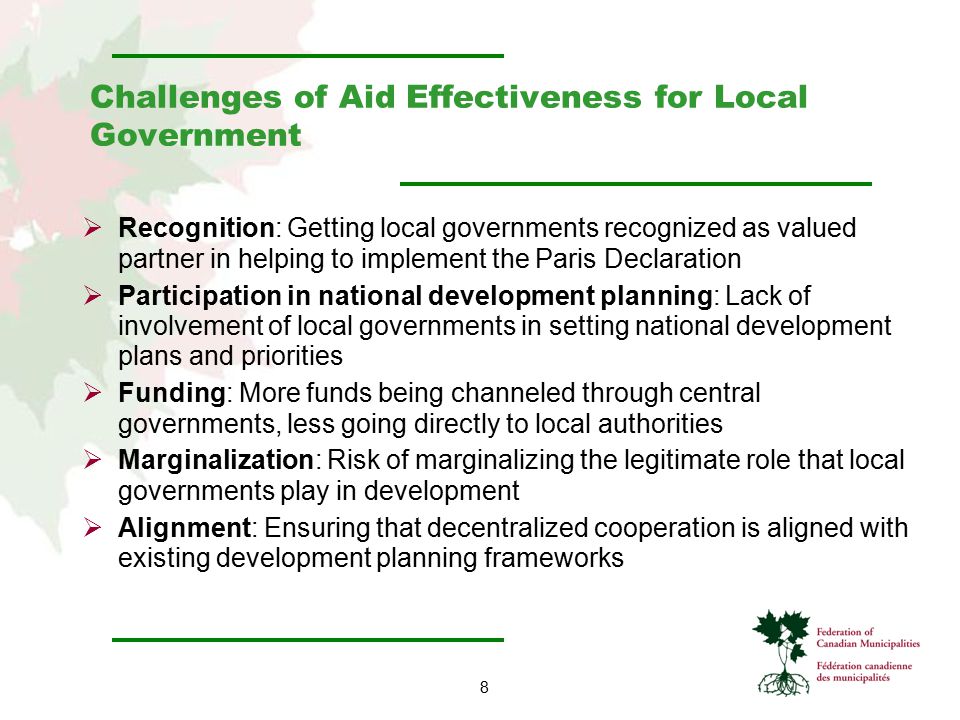 8 Challenges of Aid Effectiveness for Local Government  Recognition: Getting local governments recognized as valued partner in helping to implement the Paris Declaration  Participation in national development planning: Lack of involvement of local governments in setting national development plans and priorities  Funding: More funds being channeled through central governments, less going directly to local authorities  Marginalization: Risk of marginalizing the legitimate role that local governments play in development  Alignment: Ensuring that decentralized cooperation is aligned with existing development planning frameworks