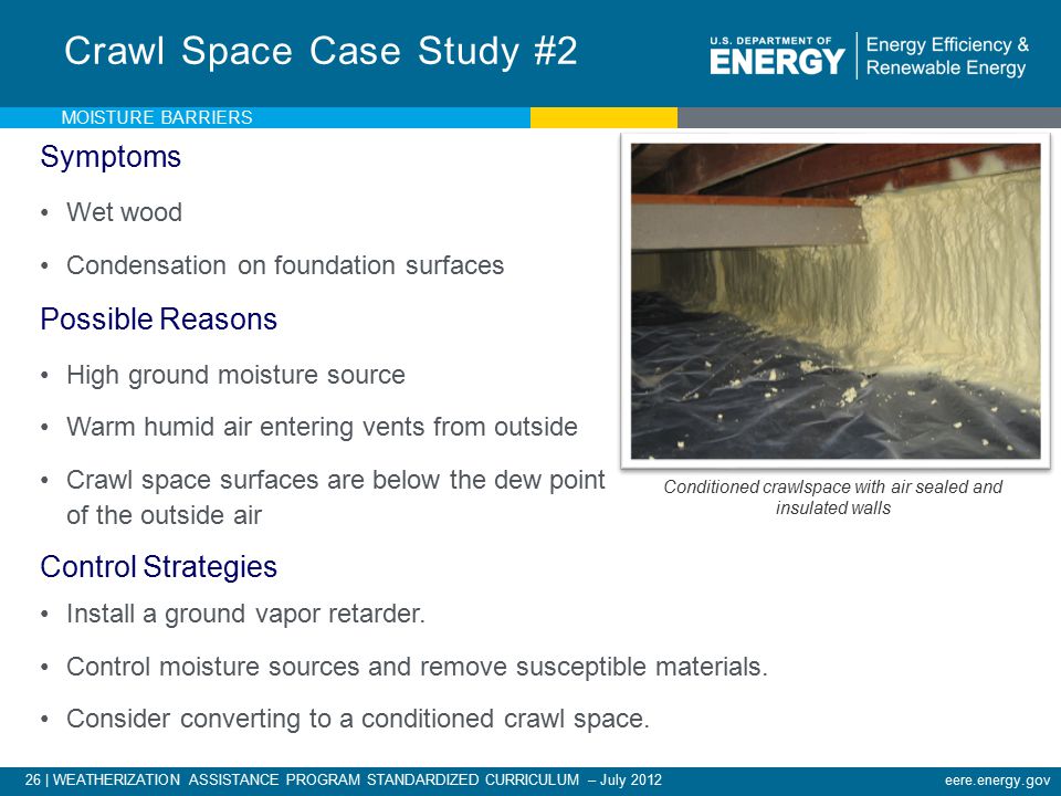 26 | WEATHERIZATION ASSISTANCE PROGRAM STANDARDIZED CURRICULUM – July 2012eere.energy.gov Symptoms Wet wood Condensation on foundation surfaces Possible Reasons High ground moisture source Warm humid air entering vents from outside Crawl space surfaces are below the dew point of the outside air Crawl Space Case Study #2 Conditioned crawlspace with air sealed and insulated walls MOISTURE BARRIERS Photo courtesy of INCAP Control Strategies Install a ground vapor retarder.